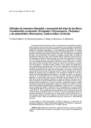 Bol. San. Veg. Plagas, 20: 703-723, 1994 
Métodos de muestreo binomial y secuencial del trips de las flores 
Frankliniella occidentalis (Pergande) (Thysanoptera, Thripidae) 
y de antocóridos (Heteroptera, Anthocoridae) en fresón 
F. GARCÍA-MARÍ, J. E. GONZÁLEZ-ZAMORA, A. RIBES, E. BENAGES y A. MESEGUER 
Con los datos de 183 muéstreos de trips y 222 muéstreos de antocóridos llevados a 
cabo en flores de fresón en tres años y en 10 parcelas se han calculado los parámetros 
de agregación del trips de las flores Frankliniella occidentalis (Pergande) y de los anto­córidos, 
sus principales depredadores, y se han elaborado diversos planes de muestreo 
de ambos: enumerativo y binomial para estimar la densidad poblacional, y un método 
binomial-secuencial indicado para la toma de decisiones. Los parámetros de agregación 
del trips y de los antocóridos son similares al comparar distintos años y/o estados de 
desarrollo de la flor, por lo que se han calculado índices conjuntos. El ajuste ha resulta­do 
mejor para los índices de Tayor que para los de Iwao. El coeficiente b de Taylor es 
de 1,37 en huevos de trips, 1,55 en larvas de trips y de 1,34 en adultos de F. occidenta­lis, 
lo que manifiesta elevada agregación, sobre todo en larvas. En cuanto a los antocó­ridos, 
tanto en flores de fresón como en habas los valores del coeficiente b se encuen­tran 
muy próximos a la unidad en ninfas y adultos, lo que sugiere una distribución al 
azar, confirmada con el hecho de que el 92 % de los muéstreos de antocóridos en fre­són 
siguen la distribución de Poisson (p < 0,01). Los coeficientes de correlación entre 
estados de desarrollo, tanto en trips como en antocóridos, no son altos, lo que desacon­seja 
muestrear las formas más visibles para estimar el total de la población. En cuanto a 
métodos de muestreo, para el enumerativo se ha calculado el tamaño de muestra en 
función de la densidad poblacional basándose en los índices de Taylor, con una preci­sión 
del 25 %, encontrándose que es suficiente muestrear 20 flores para poblaciones 
superiores a 2 trips por flor. En el caso de antocóridos hay que observar de 50 a 150 
flores para estimar las densidades habituales en campo. El muestreo binomial se ha ba­sado 
en encontrar la relación existente entre el número de individuos por flor y la pro­porción 
de flores ocupadas por T o menos individuos, calculándose también el tamaño 
de muestra. En trips se han seguido para el ajuste dos fómulas, una empírica y otra ba­sada 
en la distribución binomial negativa, eligiéndose el valor de corte T = 6 para opti­mizar 
la robustez del método y minimizar el coste. Para poblaciones cercanas al umbral 
convencional de daños (10 trips por flor) se requieren 30 flores para mantener la pre­cisión 
del 25 %. En el método binomial-secuencial de toma de decisiones para trips 
se han utilizado el umbral de daños y el valor de T citados, comparándose dos proce­dimientos 
descritos en la literatura para la obtención de las rectas de decisión, y se 
han calculado asimismo las curvas operativa característica (OC) y del número medio 
de muestras (ASN), según un procedimiento que hace intervenir la variabilidad del 
muestreo. 
F. GARCÍA-MARÍ, J. E. GONZÁLEZ-ZAMORA, A. RIBES, E. BENAGES y A. MESEGUER. De­partamento 
Producción Vegetal (Entomología Agrícola). ETS Ingenieros Agrónomos. 
Universidad Politécnica, Camino de Vera, 14. 46022 Valencia. 
Palabras clave: Muestreo enumerativo, muestreo binomial, muestreo secuencial, 
muestreo, Frankliniella occidentalis, antocóridos, fresón, índices de agregación de 
Taylor 
 