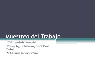 Muestreo del Trabajo
UTN-Ingeniería Industrial
IPI-414. Ing. de Métodos y Medición del
Trabajo.
Prof. Larissa Barrantes Parra
 
