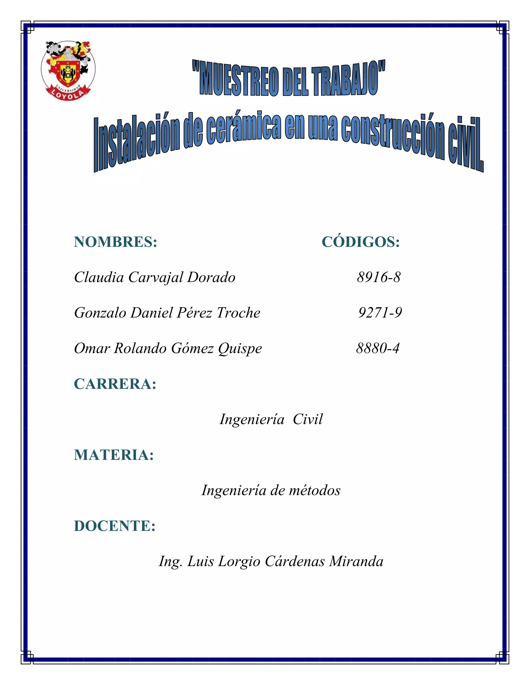 NOMBRES: CÓDIGOS:
Claudia Carvajal Dorado 8916-8
Gonzalo Daniel Pérez Troche 9271-9
Omar Rolando Gómez Quispe 8880-4
CARRERA:
Ingeniería Civil
MATERIA:
Ingeniería de métodos
DOCENTE:
Ing. Luis Lorgio Cárdenas Miranda
 