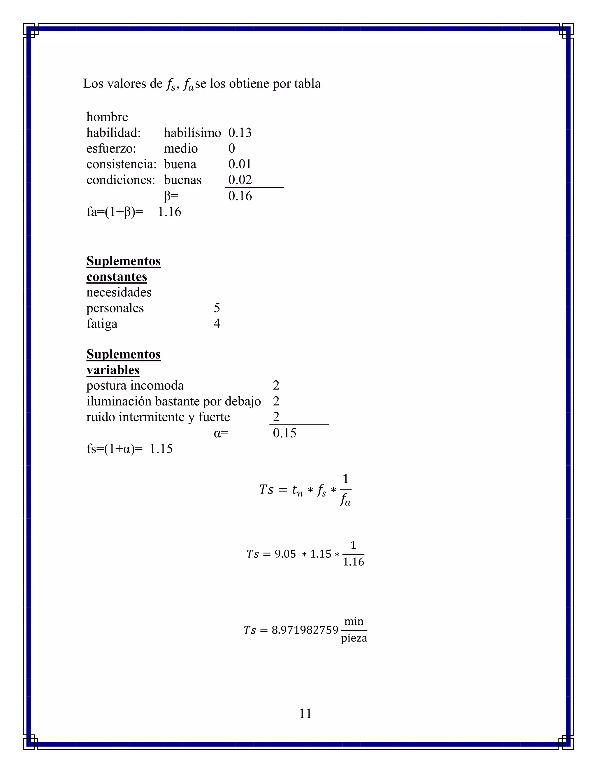 11
Los valores de 𝑓𝑠, 𝑓𝑎se los obtiene por tabla
hombre
habilidad: habilísimo 0.13
esfuerzo: medio 0
consistencia: buena 0.01
condiciones: buenas 0.02
β= 0.16
fa=(1+β)= 1.16
Suplementos
constantes
necesidades
personales 5
fatiga 4
Suplementos
variables
postura incomoda 2
iluminación bastante por debajo 2
ruido intermitente y fuerte 2
α= 0.15
fs=(1+α)= 1.15
𝑇𝑠 = 𝑡 𝑛 ∗ 𝑓𝑠 ∗
1
𝑓𝑎
𝑇𝑠 = 9.05 ∗ 1.15 ∗
1
1.16
𝑇𝑠 = 8.971982759
min
pieza
 