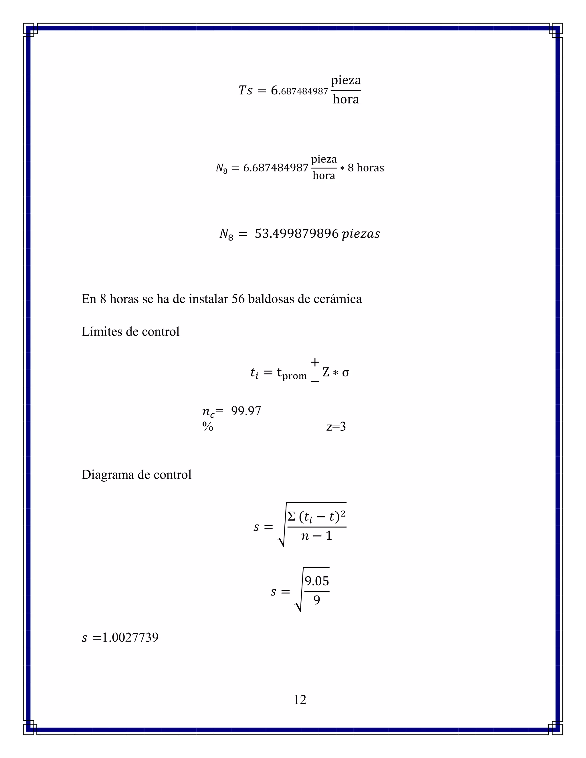 12
𝑇𝑠 = 6.687484987
pieza
hora
𝑁8 = 6.687484987
pieza
hora
∗ 8 horas
𝑁8 = 53.499879896 𝑝𝑖𝑒𝑧𝑎𝑠
En 8 horas se ha de instalar 56 baldosas de cerámica
Límites de control
𝑡𝑖 = tprom
+
−
Z ∗ σ
𝑛 𝑐= 99.97
% z=3
Diagrama de control
𝑠 = √
Σ (𝑡𝑖 − 𝑡)2
𝑛 − 1
𝑠 = √
9.05
9
𝑠 =1.0027739
 