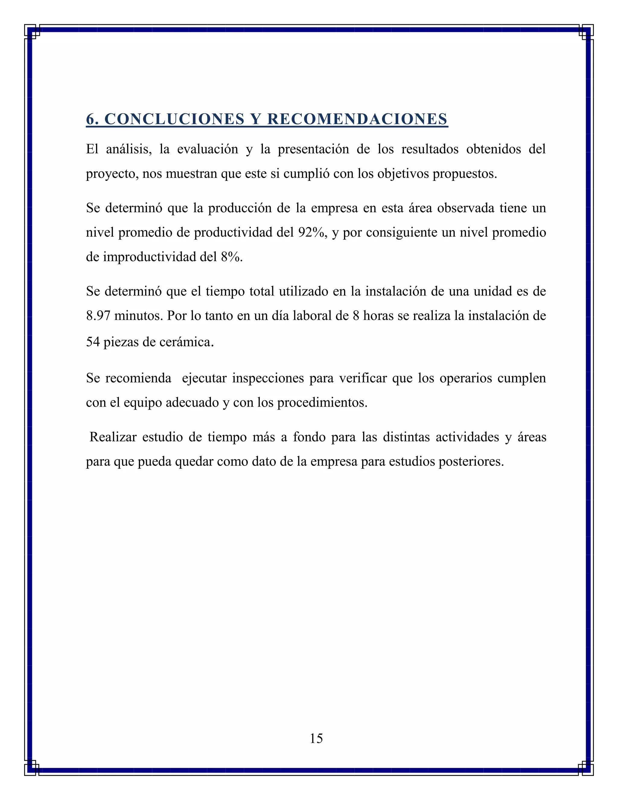 15
6. CONCLUCIONES Y RECOMENDACIONES
El análisis, la evaluación y la presentación de los resultados obtenidos del
proyecto, nos muestran que este si cumplió con los objetivos propuestos.
Se determinó que la producción de la empresa en esta área observada tiene un
nivel promedio de productividad del 92%, y por consiguiente un nivel promedio
de improductividad del 8%.
Se determinó que el tiempo total utilizado en la instalación de una unidad es de
8.97 minutos. Por lo tanto en un día laboral de 8 horas se realiza la instalación de
54 piezas de cerámica.
Se recomienda ejecutar inspecciones para verificar que los operarios cumplen
con el equipo adecuado y con los procedimientos.
Realizar estudio de tiempo más a fondo para las distintas actividades y áreas
para que pueda quedar como dato de la empresa para estudios posteriores.
 