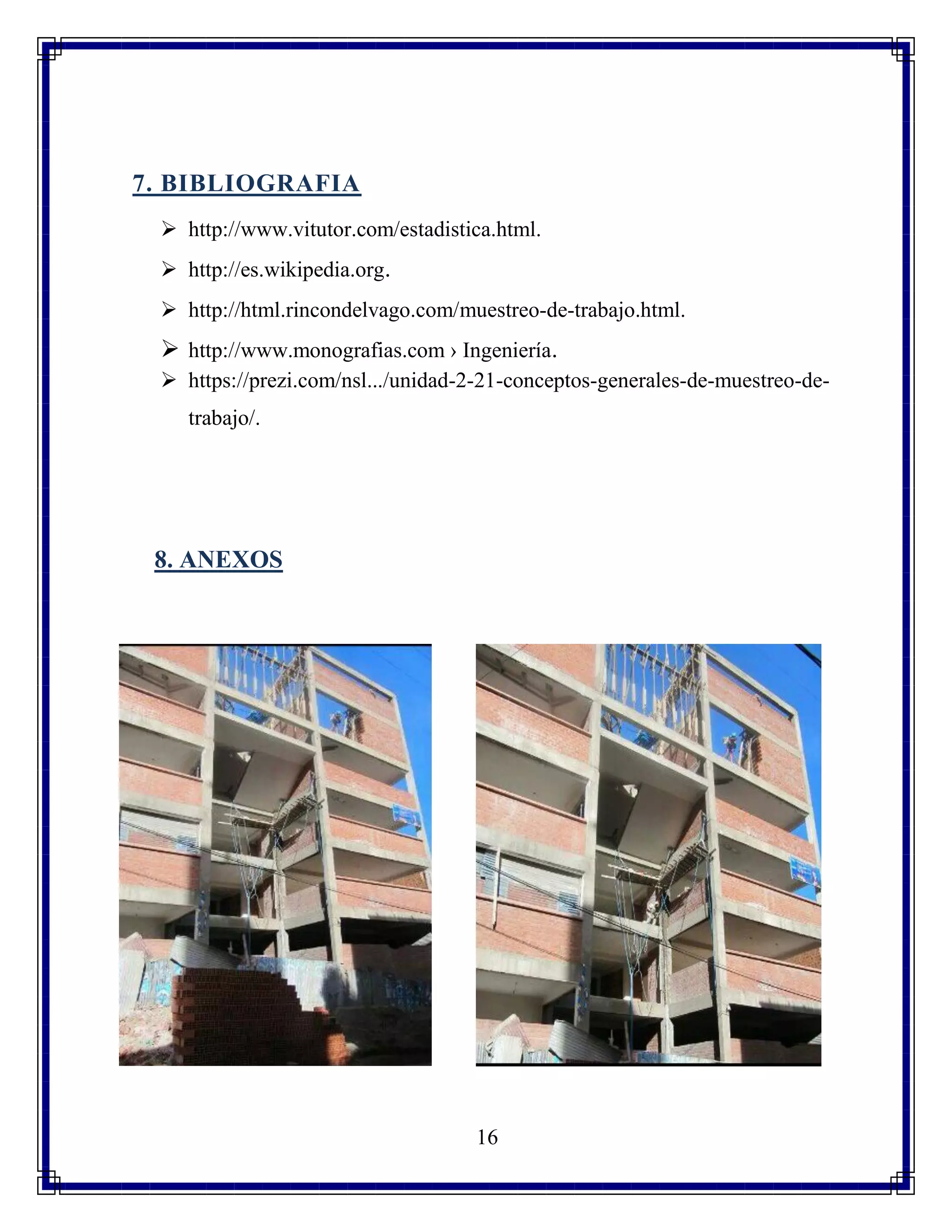 16
7. BIBLIOGRAFIA
 http://www.vitutor.com/estadistica.html.
 http://es.wikipedia.org.
 http://html.rincondelvago.com/muestreo-de-trabajo.html.
 http://www.monografias.com › Ingeniería.
 https://prezi.com/nsl.../unidad-2-21-conceptos-generales-de-muestreo-de-
trabajo/.
8. ANEXOS
 