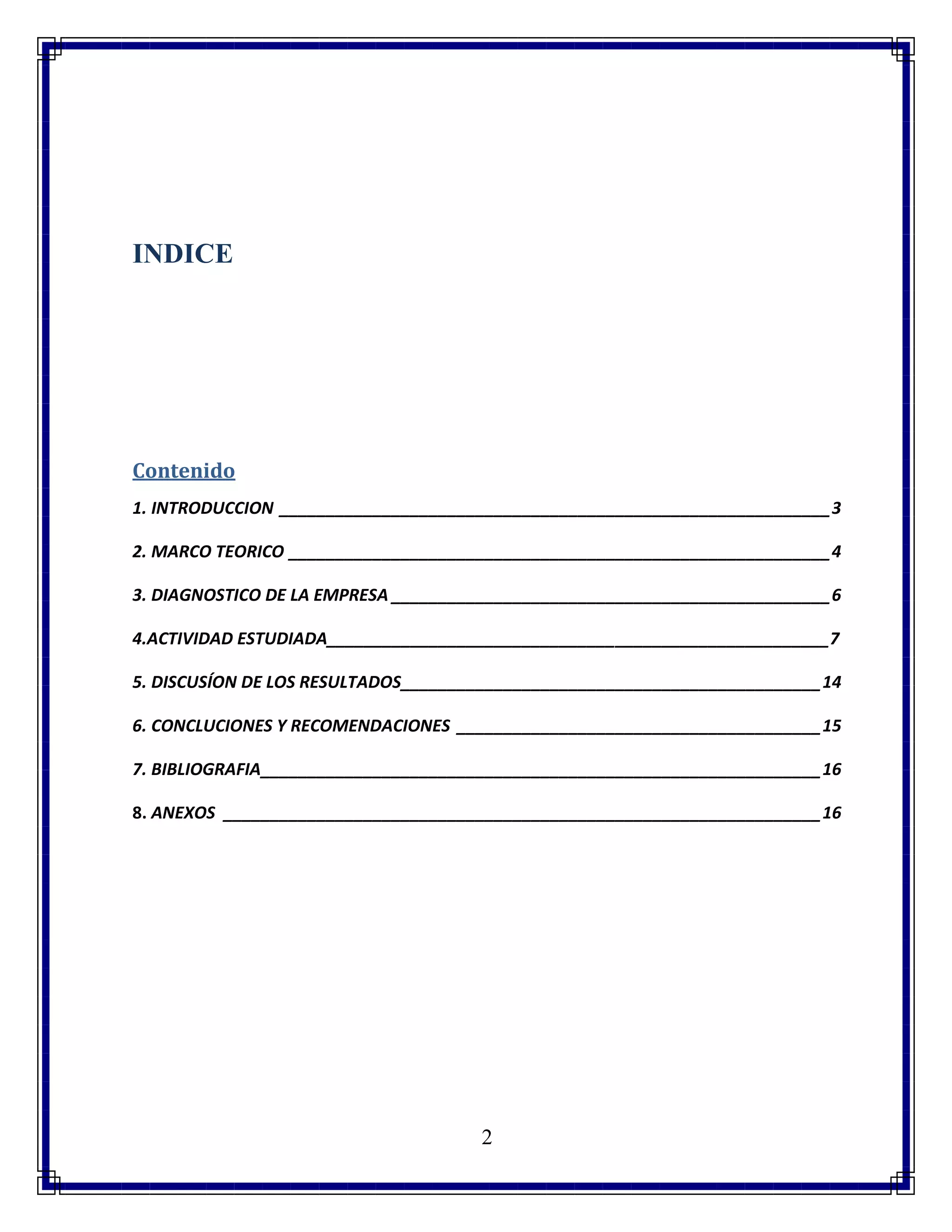2
INDICE
Contenido
1. INTRODUCCION ___________________________________________________________3
2. MARCO TEORICO __________________________________________________________4
3. DIAGNOSTICO DE LA EMPRESA _______________________________________________6
4.ACTIVIDAD ESTUDIADA______________________________________________________7
5. DISCUSÍON DE LOS RESULTADOS_____________________________________________14
6. CONCLUCIONES Y RECOMENDACIONES _______________________________________15
7. BIBLIOGRAFIA____________________________________________________________16
8. ANEXOS ________________________________________________________________16
 