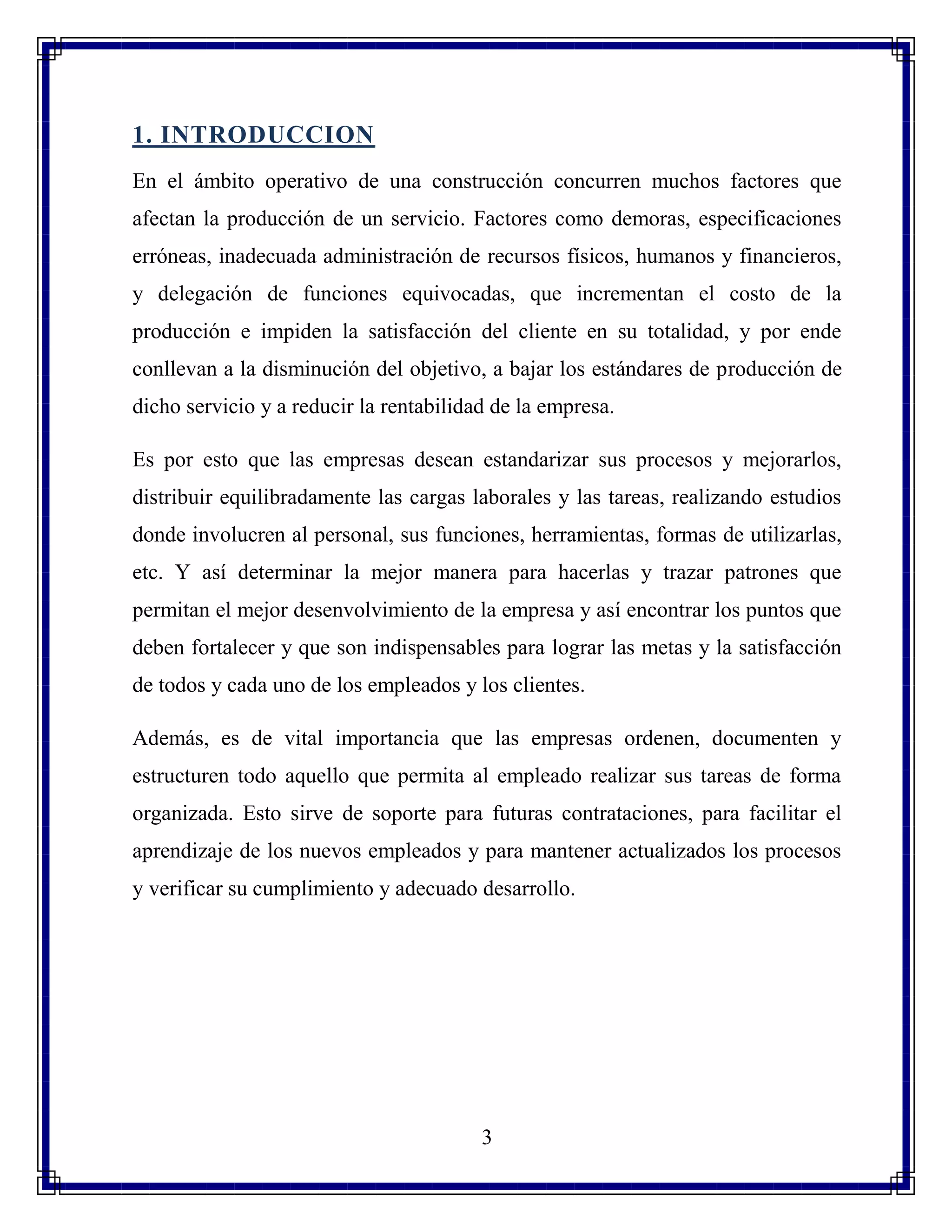 3
1. INTRODUCCION
En el ámbito operativo de una construcción concurren muchos factores que
afectan la producción de un servicio. Factores como demoras, especificaciones
erróneas, inadecuada administración de recursos físicos, humanos y financieros,
y delegación de funciones equivocadas, que incrementan el costo de la
producción e impiden la satisfacción del cliente en su totalidad, y por ende
conllevan a la disminución del objetivo, a bajar los estándares de producción de
dicho servicio y a reducir la rentabilidad de la empresa.
Es por esto que las empresas desean estandarizar sus procesos y mejorarlos,
distribuir equilibradamente las cargas laborales y las tareas, realizando estudios
donde involucren al personal, sus funciones, herramientas, formas de utilizarlas,
etc. Y así determinar la mejor manera para hacerlas y trazar patrones que
permitan el mejor desenvolvimiento de la empresa y así encontrar los puntos que
deben fortalecer y que son indispensables para lograr las metas y la satisfacción
de todos y cada uno de los empleados y los clientes.
Además, es de vital importancia que las empresas ordenen, documenten y
estructuren todo aquello que permita al empleado realizar sus tareas de forma
organizada. Esto sirve de soporte para futuras contrataciones, para facilitar el
aprendizaje de los nuevos empleados y para mantener actualizados los procesos
y verificar su cumplimiento y adecuado desarrollo.
 