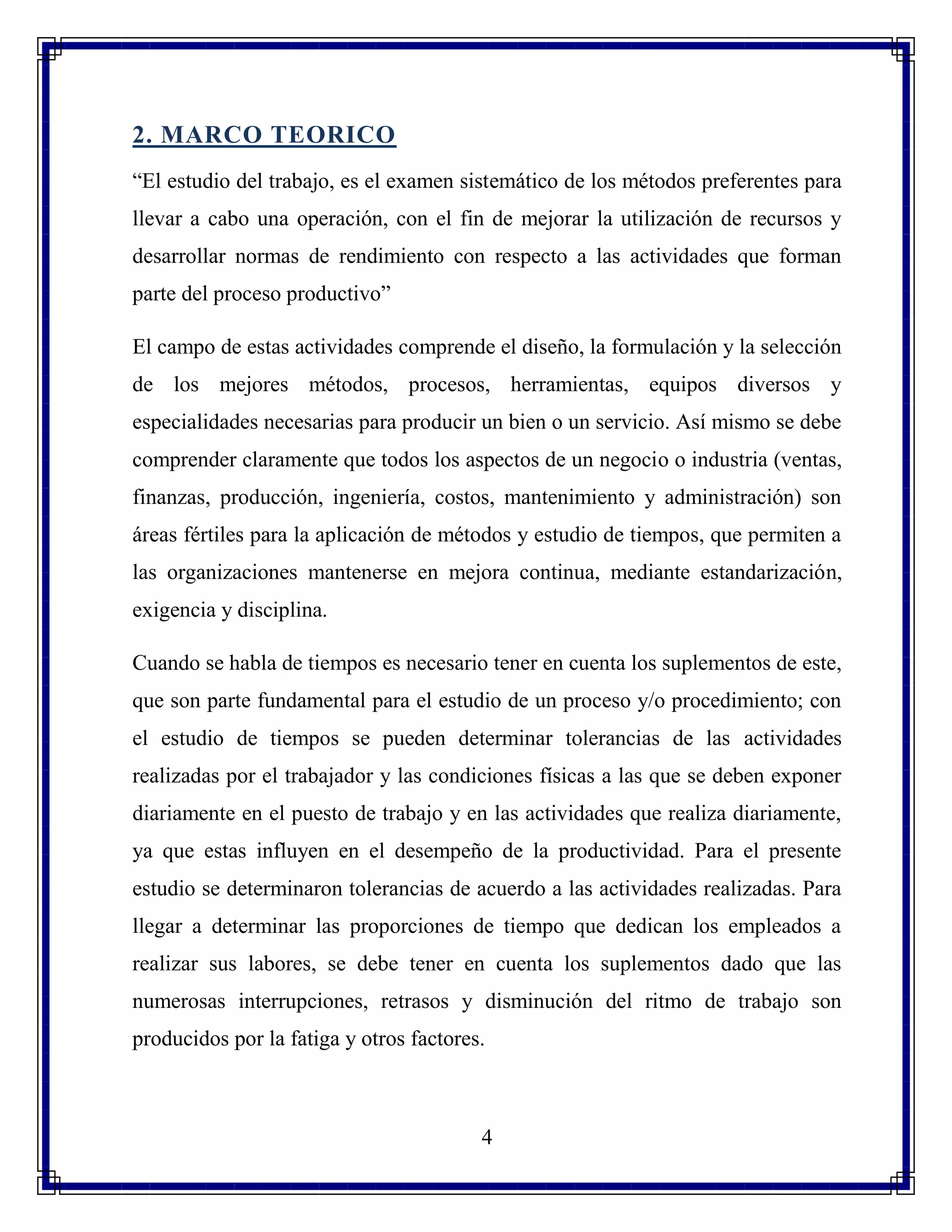 4
2. MARCO TEORICO
“El estudio del trabajo, es el examen sistemático de los métodos preferentes para
llevar a cabo una operación, con el fin de mejorar la utilización de recursos y
desarrollar normas de rendimiento con respecto a las actividades que forman
parte del proceso productivo”
El campo de estas actividades comprende el diseño, la formulación y la selección
de los mejores métodos, procesos, herramientas, equipos diversos y
especialidades necesarias para producir un bien o un servicio. Así mismo se debe
comprender claramente que todos los aspectos de un negocio o industria (ventas,
finanzas, producción, ingeniería, costos, mantenimiento y administración) son
áreas fértiles para la aplicación de métodos y estudio de tiempos, que permiten a
las organizaciones mantenerse en mejora continua, mediante estandarización,
exigencia y disciplina.
Cuando se habla de tiempos es necesario tener en cuenta los suplementos de este,
que son parte fundamental para el estudio de un proceso y/o procedimiento; con
el estudio de tiempos se pueden determinar tolerancias de las actividades
realizadas por el trabajador y las condiciones físicas a las que se deben exponer
diariamente en el puesto de trabajo y en las actividades que realiza diariamente,
ya que estas influyen en el desempeño de la productividad. Para el presente
estudio se determinaron tolerancias de acuerdo a las actividades realizadas. Para
llegar a determinar las proporciones de tiempo que dedican los empleados a
realizar sus labores, se debe tener en cuenta los suplementos dado que las
numerosas interrupciones, retrasos y disminución del ritmo de trabajo son
producidos por la fatiga y otros factores.
 