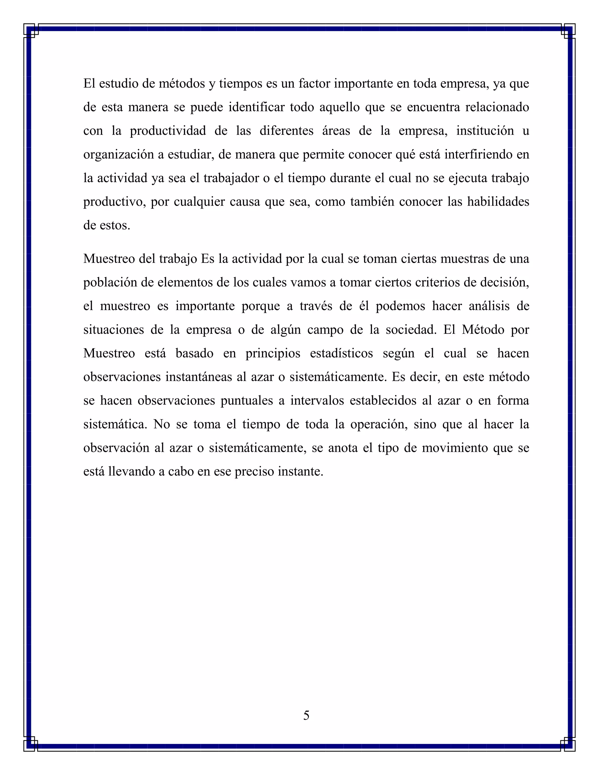 5
El estudio de métodos y tiempos es un factor importante en toda empresa, ya que
de esta manera se puede identificar todo aquello que se encuentra relacionado
con la productividad de las diferentes áreas de la empresa, institución u
organización a estudiar, de manera que permite conocer qué está interfiriendo en
la actividad ya sea el trabajador o el tiempo durante el cual no se ejecuta trabajo
productivo, por cualquier causa que sea, como también conocer las habilidades
de estos.
Muestreo del trabajo Es la actividad por la cual se toman ciertas muestras de una
población de elementos de los cuales vamos a tomar ciertos criterios de decisión,
el muestreo es importante porque a través de él podemos hacer análisis de
situaciones de la empresa o de algún campo de la sociedad. El Método por
Muestreo está basado en principios estadísticos según el cual se hacen
observaciones instantáneas al azar o sistemáticamente. Es decir, en este método
se hacen observaciones puntuales a intervalos establecidos al azar o en forma
sistemática. No se toma el tiempo de toda la operación, sino que al hacer la
observación al azar o sistemáticamente, se anota el tipo de movimiento que se
está llevando a cabo en ese preciso instante.
 