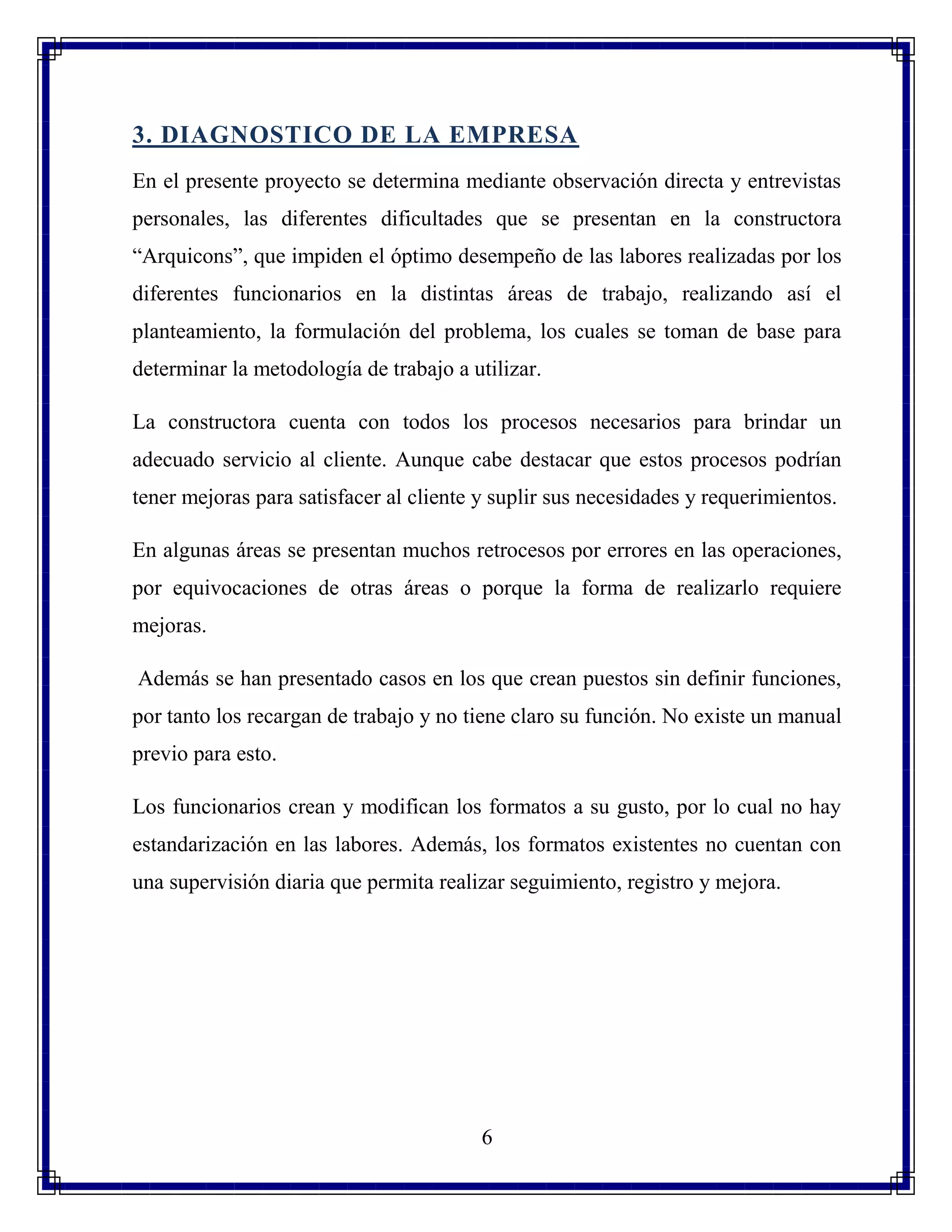 6
3. DIAGNOSTICO DE LA EMPRESA
En el presente proyecto se determina mediante observación directa y entrevistas
personales, las diferentes dificultades que se presentan en la constructora
“Arquicons”, que impiden el óptimo desempeño de las labores realizadas por los
diferentes funcionarios en la distintas áreas de trabajo, realizando así el
planteamiento, la formulación del problema, los cuales se toman de base para
determinar la metodología de trabajo a utilizar.
La constructora cuenta con todos los procesos necesarios para brindar un
adecuado servicio al cliente. Aunque cabe destacar que estos procesos podrían
tener mejoras para satisfacer al cliente y suplir sus necesidades y requerimientos.
En algunas áreas se presentan muchos retrocesos por errores en las operaciones,
por equivocaciones de otras áreas o porque la forma de realizarlo requiere
mejoras.
Además se han presentado casos en los que crean puestos sin definir funciones,
por tanto los recargan de trabajo y no tiene claro su función. No existe un manual
previo para esto.
Los funcionarios crean y modifican los formatos a su gusto, por lo cual no hay
estandarización en las labores. Además, los formatos existentes no cuentan con
una supervisión diaria que permita realizar seguimiento, registro y mejora.
 