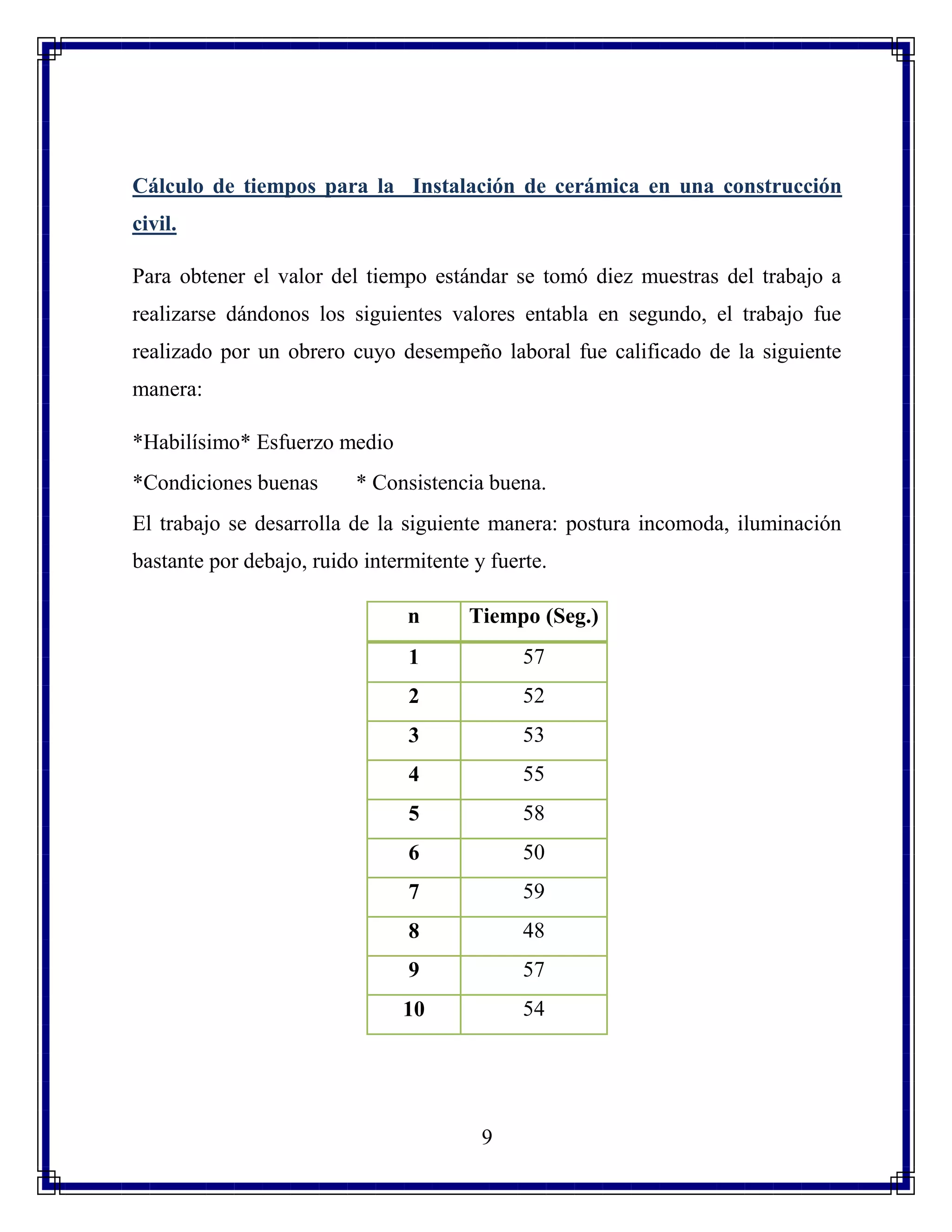 9
Cálculo de tiempos para la Instalación de cerámica en una construcción
civil.
Para obtener el valor del tiempo estándar se tomó diez muestras del trabajo a
realizarse dándonos los siguientes valores entabla en segundo, el trabajo fue
realizado por un obrero cuyo desempeño laboral fue calificado de la siguiente
manera:
*Habilísimo* Esfuerzo medio
*Condiciones buenas * Consistencia buena.
El trabajo se desarrolla de la siguiente manera: postura incomoda, iluminación
bastante por debajo, ruido intermitente y fuerte.
n Tiempo (Seg.)
1 57
2 52
3 53
4 55
5 58
6 50
7 59
8 48
9 57
10 54
 
