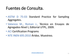 Fuentes de Consulta.
• ASTM D 75-03 Standard Practice for Sampling
Aggregates.
• Valarezo M., Roman J., Técnico en Ensayos de
Agregados-Nivel I, Editorial UTPL, 2009.
• ACI Certification Programs
• NTE INEN 695:2010 Áridos. Muestreo.
mfvalarezo@gmail.com
11
 