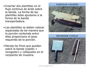 mfvalarezo@gmail.com 6
• Insertar dos plantillas en el
flujo continuo de árido sobre
la banda. La forma de las
plantillas debe ajustarse a la
forma de la banda
transportadora.
• Las plantillas se deben colocar
espaciadas de tal manera que
la porción contenida entre
ellas proporcione el peso
requerido de la porción.
• Recoja los finos que quedan
sobre la banda (cepillo +
recogedor) y colóquelos en el
recipiente de muestra.
PLANTILLAS Y JALADOR
RECOGEDOR Y CEPILLO
 