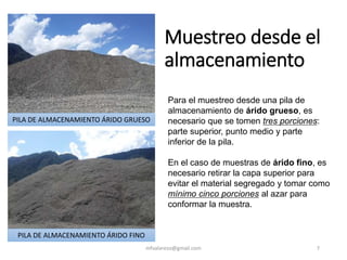 Muestreo desde el
almacenamiento
mfvalarezo@gmail.com 7
Para el muestreo desde una pila de
almacenamiento de árido grueso, es
necesario que se tomen tres porciones:
parte superior, punto medio y parte
inferior de la pila.
En el caso de muestras de árido fino, es
necesario retirar la capa superior para
evitar el material segregado y tomar como
mínimo cinco porciones al azar para
conformar la muestra.
PILA DE ALMACENAMIENTO ÁRIDO GRUESO
PILA DE ALMACENAMIENTO ÁRIDO FINO
 