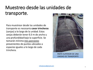 Muestreo desde las unidades de
transporte.
mfvalarezo@gmail.com
8
Para muestrear desde las unidades de
transporte es necesario cavar trincheras
(zanjas) a lo largo de la unidad. Estas
zanjas deberán tener 0.3 m de ancho y
una profundidad bajo la superficie. Se
tomarán mínimo tres porciones
provenientes de puntos ubicados a
espacios iguales a lo largo de cada
trinchera.
PARTE SUPERIOR DE UNA
UNIDAD DE TRANSPORTE
 