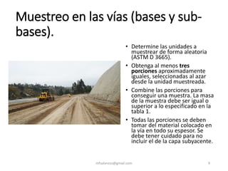 Muestreo en las vías (bases y sub-
bases).
mfvalarezo@gmail.com 9
• Determine las unidades a
muestrear de forma aleatoria
(ASTM D 3665).
• Obtenga al menos tres
porciones aproximadamente
iguales, seleccionadas al azar
desde la unidad muestreada.
• Combine las porciones para
conseguir una muestra. La masa
de la muestra debe ser igual o
superior a lo especificado en la
tabla 1.
• Todas las porciones se deben
tomar del material colocado en
la vía en todo su espesor. Se
debe tener cuidado para no
incluir el de la capa subyacente.
 