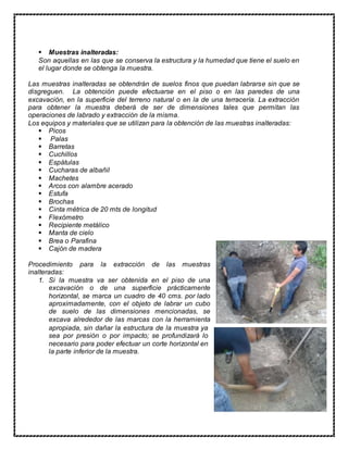  Muestras inalteradas: 
Son aquellas en las que se conserva la estructura y la humedad que tiene el suelo en 
el lugar donde se obtenga la muestra. 
Las muestras inalteradas se obtendrán de suelos finos que puedan labrarse sin que se 
disgreguen. La obtención puede efectuarse en el piso o en las paredes de una 
excavación, en la superficie del terreno natural o en la de una terracería. La extracción 
para obtener la muestra deberá de ser de dimensiones tales que permitan las 
operaciones de labrado y extracción de la misma. 
Los equipos y materiales que se utilizan para la obtención de las muestras inalteradas: 
 Picos 
 Palas 
 Barretas 
 Cuchillos 
 Espátulas 
 Cucharas de albañil 
 Machetes 
 Arcos con alambre acerado 
 Estufa 
 Brochas 
 Cinta métrica de 20 mts de longitud 
 Flexómetro 
 Recipiente metálico 
 Manta de cielo 
 Brea o Parafina 
 Cajón de madera 
Procedimiento para la extracción de las muestras 
inalteradas: 
1. Si la muestra va ser obtenida en el piso de una 
excavación o de una superficie prácticamente 
horizontal, se marca un cuadro de 40 cms. por lado 
aproximadamente, con el objeto de labrar un cubo 
de suelo de las dimensiones mencionadas, se 
excava alrededor de las marcas con la herramienta 
apropiada, sin dañar la estructura de la muestra ya 
sea por presión o por impacto; se profundizará lo 
necesario para poder efectuar un corte horizontal en 
la parte inferior de la muestra. 
 