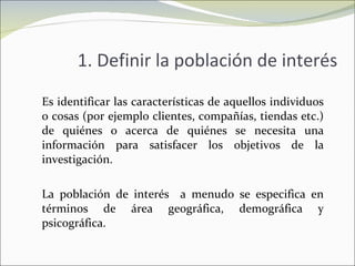 1. Definir la población de interés Es identificar las características de aquellos individuos o cosas (por ejemplo clientes, compañías, tiendas etc.) de quiénes o acerca de quiénes se necesita una información para satisfacer los objetivos de la investigación. La población de interés  a menudo se especifica en términos de área geográfica, demográfica y psicográfica. 