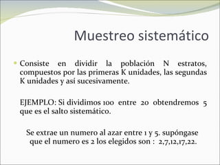 Muestreo sistemático Consiste en dividir la población N estratos, compuestos por las primeras K unidades, las segundas K unidades y así sucesivamente. EJEMPLO: Si dividimos 100  entre  20  obtendremos  5 que es el salto sistemático. Se extrae un numero al azar entre 1 y 5. supóngase  que el numero es 2 los elegidos son :  2,7,12,17,22. 
