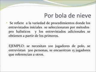 Por bola de nieve Se refiere  a la variedad de procedimientos donde los entrevistados iníciales  se seleccionaran por métodos  pro balísticos  y los entrevistados adicionales se obtienen a partir de los primeros. EJEMPLO: se necesitan 100 jugadores de polo, se entrevistan  300 personas, se encuentran 15 jugadores que referencian a otros. 