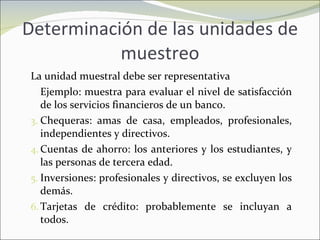 Determinación de las unidades de muestreo La unidad muestral debe ser representativa Ejemplo: muestra para evaluar el nivel de satisfacción de los servicios financieros de un banco. Chequeras: amas de casa, empleados, profesionales, independientes y directivos. Cuentas de ahorro: los anteriores y los estudiantes, y las personas de tercera edad. Inversiones: profesionales y directivos, se excluyen los demás. Tarjetas de crédito: probablemente se incluyan a todos. 