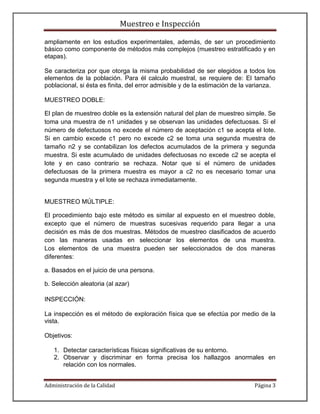 Muestreo e Inspección

ampliamente en los estudios experimentales, además, de ser un procedimiento
básico como componente de métodos más complejos (muestreo estratificado y en
etapas).

Se caracteriza por que otorga la misma probabilidad de ser elegidos a todos los
elementos de la población. Para él calculo muestral, se requiere de: El tamaño
poblacional, si ésta es finita, del error admisible y de la estimación de la varianza.

MUESTREO DOBLE:

El plan de muestreo doble es la extensión natural del plan de muestreo simple. Se
toma una muestra de n1 unidades y se observan las unidades defectuosas. Si el
número de defectuosos no excede el número de aceptación c1 se acepta el lote.
Si en cambio excede c1 pero no excede c2 se toma una segunda muestra de
tamaño n2 y se contabilizan los defectos acumulados de la primera y segunda
muestra. Si este acumulado de unidades defectuosas no excede c2 se acepta el
lote y en caso contrario se rechaza. Notar que si el número de unidades
defectuosas de la primera muestra es mayor a c2 no es necesario tomar una
segunda muestra y el lote se rechaza inmediatamente.


MUESTREO MÚLTIPLE:

El procedimiento bajo este método es similar al expuesto en el muestreo doble,
excepto que el número de muestras sucesivas requerido para llegar a una
decisión es más de dos muestras. Métodos de muestreo clasificados de acuerdo
con las maneras usadas en seleccionar los elementos de una muestra.
Los elementos de una muestra pueden ser seleccionados de dos maneras
diferentes:

a. Basados en el juicio de una persona.

b. Selección aleatoria (al azar)

INSPECCIÓN:

La inspección es el método de exploración física que se efectúa por medio de la
vista.

Objetivos:

   1. Detectar características físicas significativas de su entorno.
   2. Observar y discriminar en forma precisa los hallazgos anormales en
      relación con los normales.


Administración de la Calidad                                                  Página 3
 
