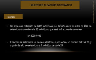 MUESTREO ALEATORIO SISTEMÁTICO 
•Se tiene una población de 8000 individuos y el tamaño de la muestra es 400, se seleccionará uno de cada 20 individuos, que será la fracción de muestreo: k= 8000 / 400 
•Entonces se selecciona un número aleatorio, o por sorteo, un número del 1 al 20, y a partir de ello se selecciona a 1 individuo de cada 20. 
Ejemplo  