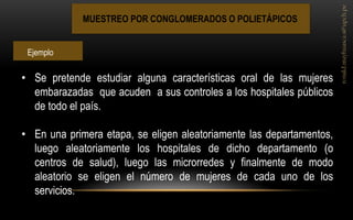 MUESTREO POR CONGLOMERADOS O POLIETÁPICOS 
•Se pretende estudiar alguna características oral de las mujeres embarazadas que acuden a sus controles a los hospitales públicos de todo el país. 
•En una primera etapa, se eligen aleatoriamente las departamentos, luego aleatoriamente los hospitales de dicho departamento (o centros de salud), luego las microrredes y finalmente de modo aleatorio se eligen el número de mujeres de cada uno de los servicios. 
Ejemplo  