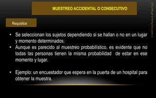 MUESTREO ACCIDENTAL O CONSECUTIVO 
•Se seleccionan los sujetos dependiendo si se hallan o no en un lugar y momento determinados. 
•Aunque es parecido al muestreo probabilístico, es evidente que no todas las personas tienen la misma probabilidad de estar en ese momento y lugar. 
•Ejemplo: un encuestador que espera en la puerta de un hospital para obtener la muestra. 
Requisitos  