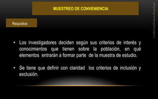 MUESTREO DE CONVENIENCIA 
•Los investigadores deciden según sus criterios de interés y conocimientos que tienen sobre la población, en qué elementos entrarán a formar parte de la muestra de estudio. 
•Se tiene que definir con claridad los criterios de inclusión y exclusión. 
Requisitos  