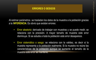 ERRORES O SESGOS 
Al estimar parámetros se trasladan los datos de la muestra a la población gracias a la INFERENCIA. Es obvio que existan errores: 
•Error aleatorio: derivado de trabajar con muestras y se puede medir, se relaciona con la precisión. A mayor tamaño de muestra este error disminuye. Si se estudia a toda la población este error desaparece. 
•Error sistemático o sesgo: se relaciona con la validez, es decir si la muestra representa a la población realmente. Si la muestra no reúne las características de la población aunque se aumente el tamaño de la muestra este error se mantiene.  