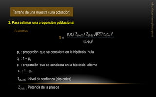 Tamaño de una muestra (una población) 
2. Para estimar una proporción poblacional 
poqo( Z(1-α/2)+ Z(1-β) p1q1/ poqo )2 
(p1-po)2 
n = 
Cualitativo 
po : proporción que se considera en la hipótesis nula 
qo : 1 – po 
p1 : proporción que se considera en la hipótesis alterna 
q1 : 1 – p1 
Z(1-α/2) : Nivel de confianza (dos colas) 
Z(1-β) : Potencia de la prueba  
