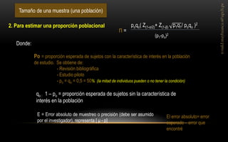 Tamaño de una muestra (una población) 
Donde: 
Po = proporción esperada de sujetos con la característica de interés en la población de estudio. Se obtiene de: - Revisión bibliográfica - Estudio piloto - po = qo = 0,5 = 50% (la mitad de individuos pueden o no tener la condición) 
E = Error absoluto de muestreo o precisión (debe ser asumido por el investigador), representa [ μ - p] 
El error absoluto= error esperado – error que encontré 
2. Para estimar una proporción poblacional 
qo : 1 – po = proporción esperada de sujetos sin la característica de interés en la población 
poqo( Z(1-α/2)+ Z(1-β) p1q1/ poqo )2 
(p1-po)2 
n =  