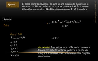 Ejemplo 
Z(1-α/2) = 1,96 
Z(1- β=0,90) = 1,28 
E = ±0,05 
po = 0,2 
Se desea estimar la prevalencia de asma en una población de escolares de la sierra con un 95% de confianza y un poder de prueba de 0.90. En la revisión bibliográfica se encontró: 푝= 0,2. . El investigador asume un E= ±5 %, calcular n. 
Solución: Datos 
qo = 0, 8 
p1 = 0,15 
q1 = 0, 85 
po qo( Z(1-α/2) + Z(1-β) p1q1/ poqo )2 
(p1-po)2 
n = 
n> 617 
Interpretación: Para estimar en la población, la prevalencia de asma con 95% de confianza, poder de la prueba de 90% y una precisión de ±5%, se debe evaluar 617 sujetos como mínimo.  