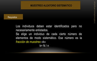 MUESTREO ALEATORIO SISTEMÁTICO 
Los individuos deben estar identificados pero no necesariamente enlistados. Se elige un individuo de cada cierto número de elementos de modo sistemático. Ese número es la fracción de muestreo «k» k= N / n 
Requisitos  