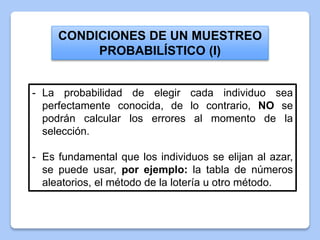 CONDICIONES DE UN MUESTREO
PROBABILÍSTICO (I)
- La probabilidad de elegir cada individuo sea
perfectamente conocida, de lo contrario, NO se
podrán calcular los errores al momento de la
selección.
- Es fundamental que los individuos se elijan al azar,
se puede usar, por ejemplo: la tabla de números
aleatorios, el método de la lotería u otro método.
 