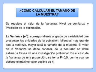 ¿CÓMO CALCULAR EL TAMAÑO DE
LA MUESTRA?
Se requiere el valor de la Varianza, Nivel de confianza y
Precisión de la estimación.
La Varianza (𝝈 𝟐
): correspondiente al grado de variabilidad que
presentan las unidades de la población. Mientras más grande
sea la varianza, mayor será el tamaño de la muestra. El valor
de la Varianza se debe conocer, de lo contrario se debe
estimar a través de una investigación preliminar. En el caso de
la Varianza de una proporción, se toma P=0,5, con lo cual se
obtiene el máximo valor posible de n.
 