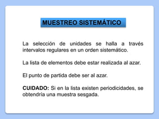 La selección de unidades se halla a través
intervalos regulares en un orden sistemático.
La lista de elementos debe estar realizada al azar.
El punto de partida debe ser al azar.
CUIDADO: Si en la lista existen periodicidades, se
obtendría una muestra sesgada.
MUESTREO SISTEMÁTICO
 
