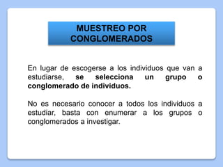 En lugar de escogerse a los individuos que van a
estudiarse, se selecciona un grupo o
conglomerado de individuos.
No es necesario conocer a todos los individuos a
estudiar, basta con enumerar a los grupos o
conglomerados a investigar.
MUESTREO POR
CONGLOMERADOS
 