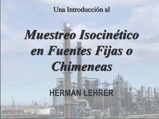 Una Introducción al

Muestreo Isocinético
en Fuentes Fijas o
Chimeneas
HERMAN LEHRER

 