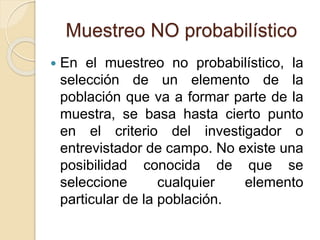 Muestreo NO probabilístico
 En el muestreo no probabilístico, la
selección de un elemento de la
población que va a formar parte de la
muestra, se basa hasta cierto punto
en el criterio del investigador o
entrevistador de campo. No existe una
posibilidad conocida de que se
seleccione cualquier elemento
particular de la población.
 