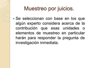 Muestreo por juicios.
 Se seleccionan con base en los que
algún experto considera acerca de la
contribución que esas unidades o
elementos de muestreo en particular
harán para responder la pregunta de
investigación inmediata.
 