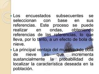  Los encuestados subsecuentes se
seleccionan con base en sus
referencias. Este proceso se puede
realizar en ondas, obteniendo
referencias de las referencias, lo que
lleva, por lo tanto, a un efecto de bola de
nieve.
 La principal ventaja del muestreo de bola
de nieve es que incrementa
sustancialmente la probabilidad de
localizar la característica deseada en la
población.
 