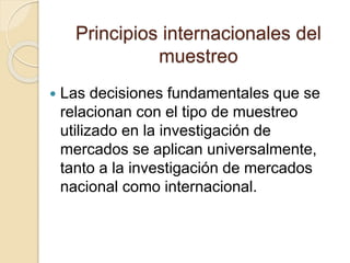 Principios internacionales del
muestreo
 Las decisiones fundamentales que se
relacionan con el tipo de muestreo
utilizado en la investigación de
mercados se aplican universalmente,
tanto a la investigación de mercados
nacional como internacional.
 