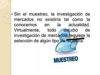  Sin el muestreo, la investigación de
mercados no existiría tal como la
conocemos en la actualidad.
Virtualmente, todo estudio de
investigación de mercados requiere la
selección de algún tipo de muestra.
 