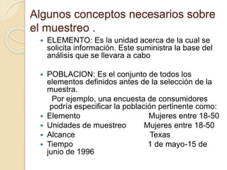 Algunos conceptos necesarios sobre
el muestreo .
 ELEMENTO: Es la unidad acerca de la cual se
solicita información. Este suministra la base del
análisis que se llevara a cabo
 POBLACION: Es el conjunto de todos los
elementos definidos antes de la selección de la
muestra.
Por ejemplo, una encuesta de consumidores
podría especificar la población pertinente como:
 Elemento Mujeres entre 18-50
 Unidades de muestreo Mujeres entre 18-50
 Alcance Texas
 Tiempo 1 de mayo-15 de
junio de 1996
 