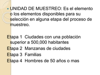 UNIDAD DE MUESTREO: Es el elemento
o los elementos disponibles para su
selección en alguna etapa del proceso de
muestreo.
Etapa 1 Ciudades con una población
superior a 500,000 habitantes
Etapa 2 Manzanas de ciudades
Etapa 3 Familias
Etapa 4 Hombres de 50 años o mas
 