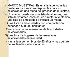  MARCO MUESTRAL: Es una lista de todas las
unidades de muestreo disponibles para su
selección en una etapa del proceso de muestreo.
 Un marco puede ser una lista de alumnos, una
lista de votantes inscritos, un directorio telefónico,
una lista de empleados o incluso un mapa.
1) una lista de las ciudades con una población
superior a 500,000 habitantes
2) una lista de las manzanas de las ciudades
seleccionadas
3) una lista de hogares de las manzanas
seleccionadas de la ciudad
4) una lista de hombres de 50 años y mas dentro
de las familias seleccionadas.
 