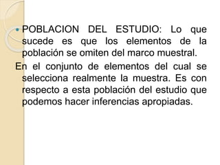  POBLACION DEL ESTUDIO: Lo que
sucede es que los elementos de la
población se omiten del marco muestral.
En el conjunto de elementos del cual se
selecciona realmente la muestra. Es con
respecto a esta población del estudio que
podemos hacer inferencias apropiadas.
 
