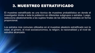 3. MUESTREO ESTRATIFICADO
El muestreo estratificado es una técnica de muestreo probabilístico en donde el
investigador divide a toda la población en diferentes subgrupos o estratos. Luego,
selecciona aleatoriamente a los sujetos finales de los diferentes estratos en forma
proporcional.
Los estratos más comunes utilizados en el muestreo aleatorio estratificado son la
edad, el género, el nivel socioeconómico, la religión, la nacionalidad y el nivel de
estudios alcanzado.
 