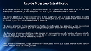 Uso de Muestreo Estratificado
• Se desea resaltar un subgrupo específico dentro de la población. Esta técnica es útil en tales
investigaciones porque garantiza la presencia del subgrupo clave dentro de la muestra.
• Se quiere observar las relaciones entre dos o más subgrupos. Con la técnica de muestreo aleatorio
simple, el investigador no está seguro de si los subgrupos que quiere observar son representados
equitativa y proporcionalmente dentro de la muestra.
• Se puede probar de forma representativa hasta a los subgrupos más pequeños y más inaccesibles
de la población. Esto permite que los investigadores prueben a los extremos de la población.
• Se tiene una precisión estadística más elevada en comparación con el muestreo aleatorio simple.
Esto se debe a que la variabilidad dentro de los subgrupos es menor en comparación con las
variaciones cuando se trata de toda la población.
• Alta precisión estadística, exige un tamaño de la muestra menor que puede ahorrar mucho tiempo,
dinero y esfuerzo de los investigadores.
 