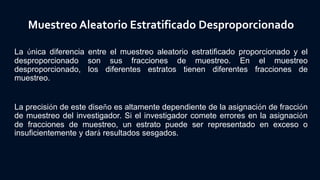 Muestreo Aleatorio Estratificado Desproporcionado
La única diferencia entre el muestreo aleatorio estratificado proporcionado y el
desproporcionado son sus fracciones de muestreo. En el muestreo
desproporcionado, los diferentes estratos tienen diferentes fracciones de
muestreo.
La precisión de este diseño es altamente dependiente de la asignación de fracción
de muestreo del investigador. Si el investigador comete errores en la asignación
de fracciones de muestreo, un estrato puede ser representado en exceso o
insuficientemente y dará resultados sesgados.
 
